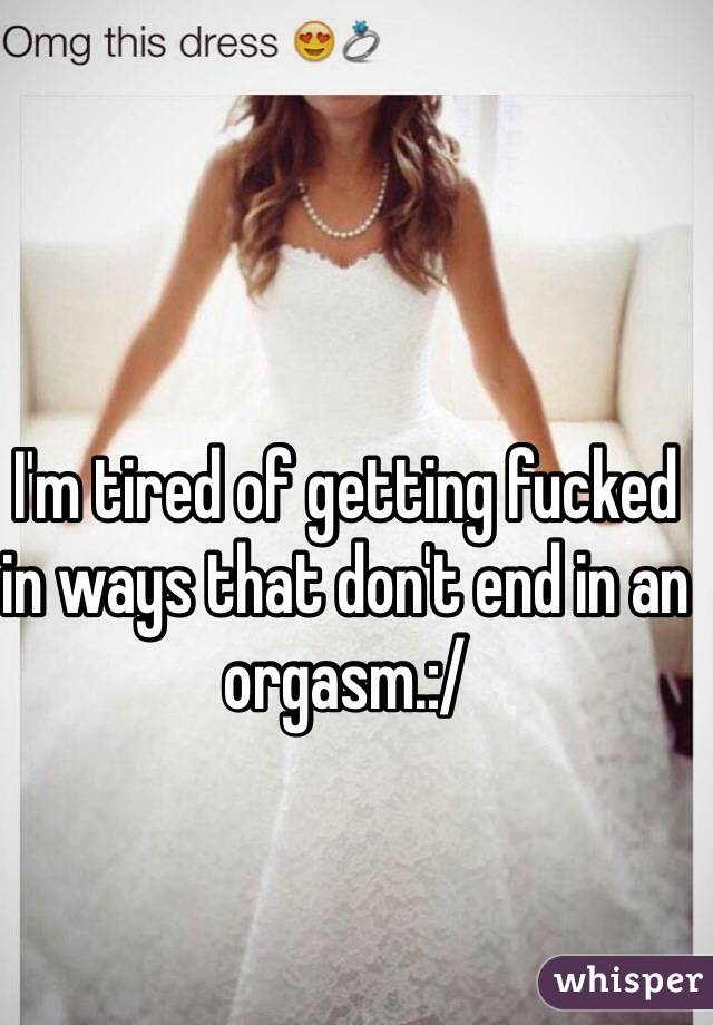 I'm tired of getting fucked in ways that don't end in an orgasm.:/ 