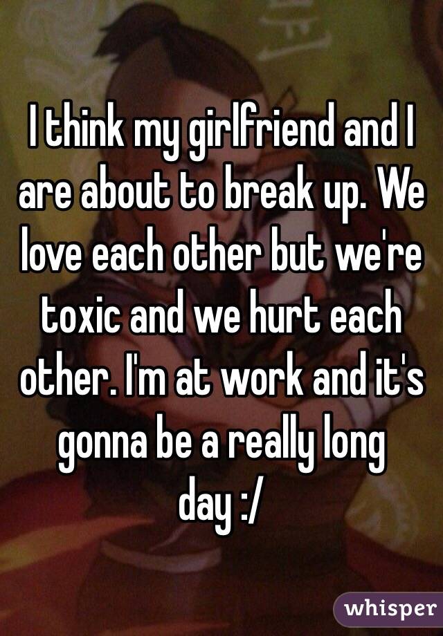 I think my girlfriend and I are about to break up. We love each other but we're toxic and we hurt each other. I'm at work and it's gonna be a really long day :/