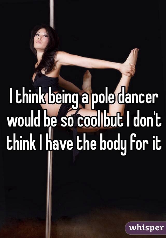 I think being a pole dancer would be so cool but I don't think I have the body for it 