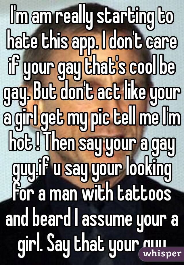 I'm am really starting to hate this app. I don't care if your gay that's cool be gay. But don't act like your a girl get my pic tell me I'm hot ! Then say your a gay guy.if u say your looking for a man with tattoos and beard I assume your a girl. Say that your guy 