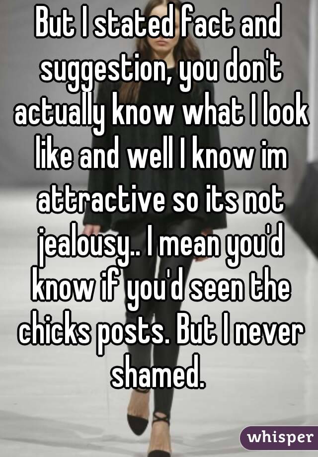 But I stated fact and suggestion, you don't actually know what I look like and well I know im attractive so its not jealousy.. I mean you'd know if you'd seen the chicks posts. But I never shamed. 