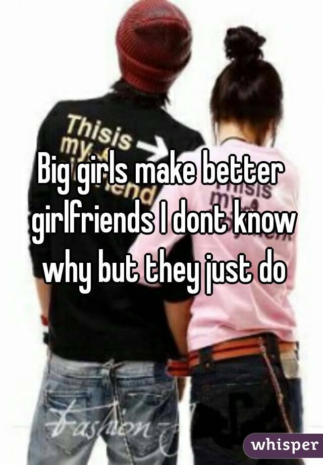 Big girls make better girlfriends I dont know why but they just do