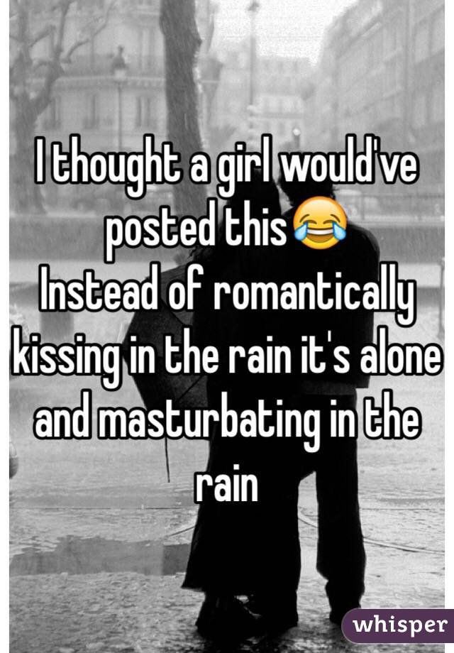 I thought a girl would've posted this😂 
Instead of romantically kissing in the rain it's alone and masturbating in the rain 
