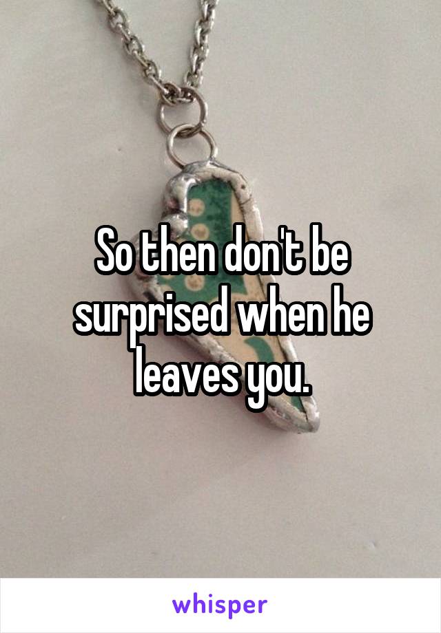 So then don't be surprised when he leaves you.