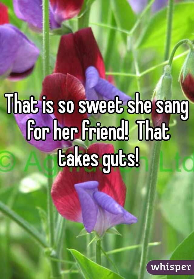 That is so sweet she sang for her friend!  That takes guts!