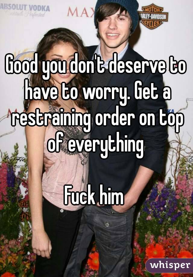 Good you don't deserve to have to worry. Get a restraining order on top of everything 

Fuck him 