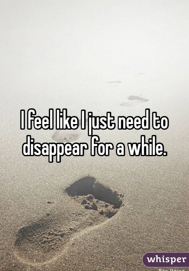 I feel like I just need to disappear for a while.