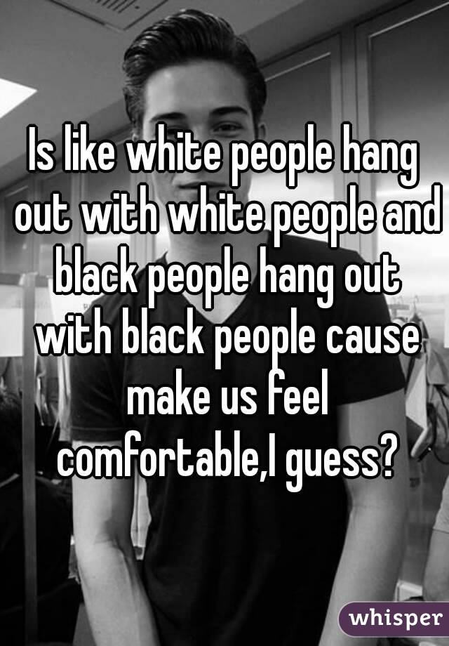 Is like white people hang out with white people and black people hang out with black people cause make us feel comfortable,I guess?