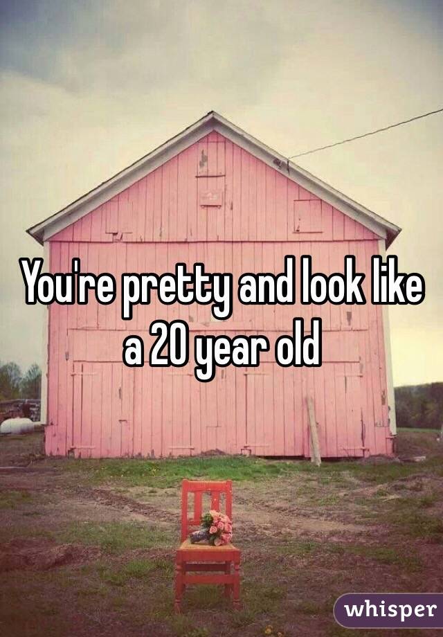 You're pretty and look like a 20 year old 