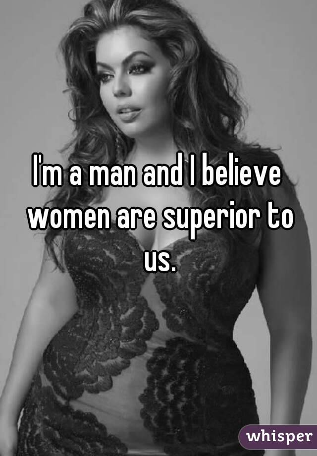 I'm a man and I believe women are superior to us.