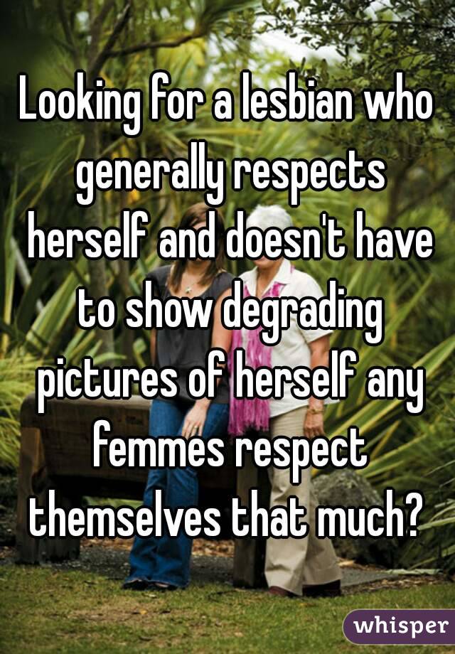 Looking for a lesbian who generally respects herself and doesn't have to show degrading pictures of herself any femmes respect themselves that much? 