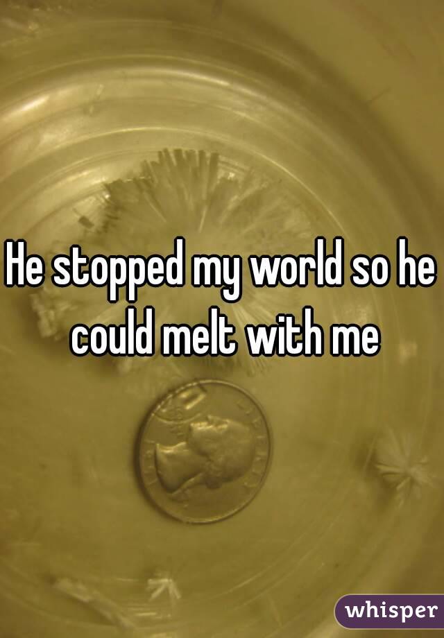 He stopped my world so he could melt with me