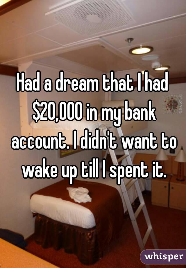 Had a dream that I had $20,000 in my bank account. I didn't want to wake up till I spent it.