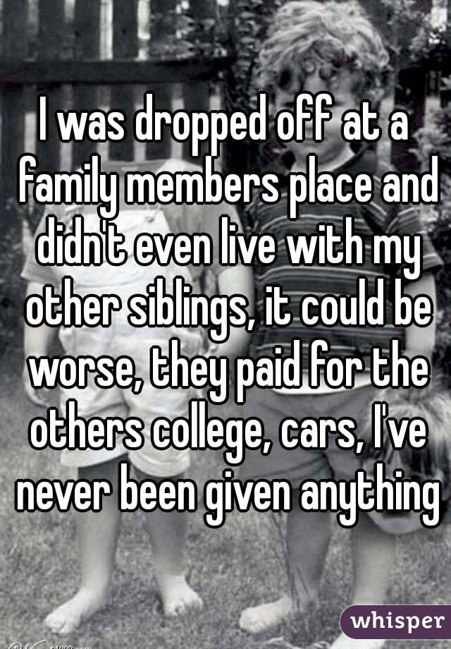 I was dropped off at a family members place and didn't even live with my other siblings, it could be worse, they paid for the others college, cars, I've never been given anything