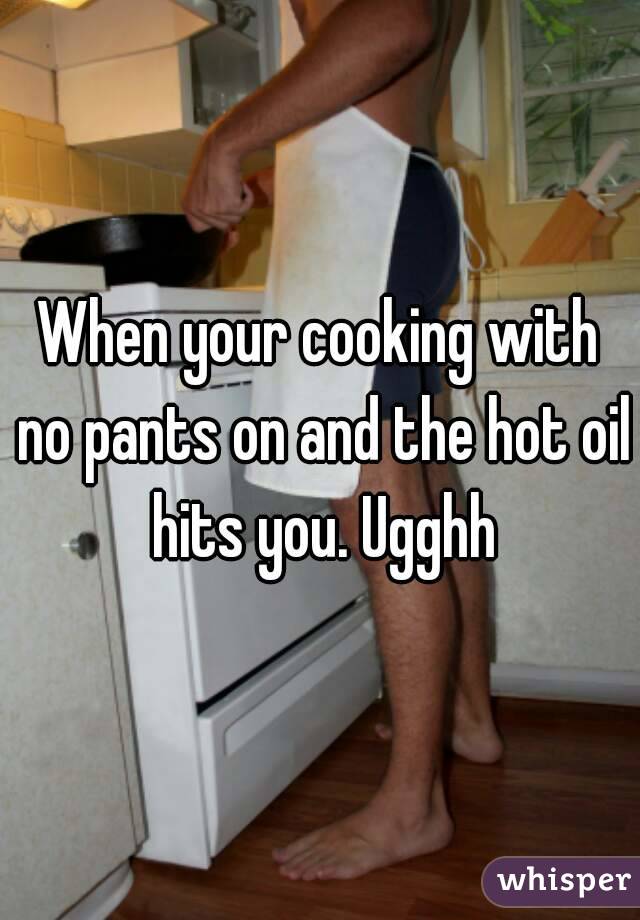 When your cooking with no pants on and the hot oil hits you. Ugghh