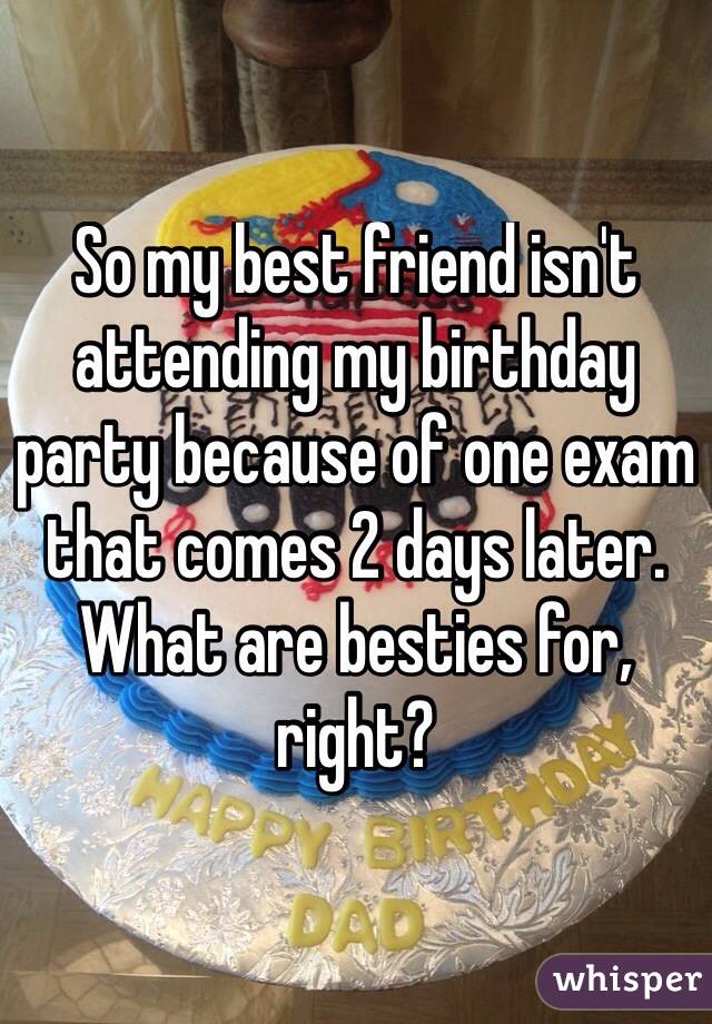 So my best friend isn't attending my birthday party because of one exam that comes 2 days later. What are besties for, right? 
