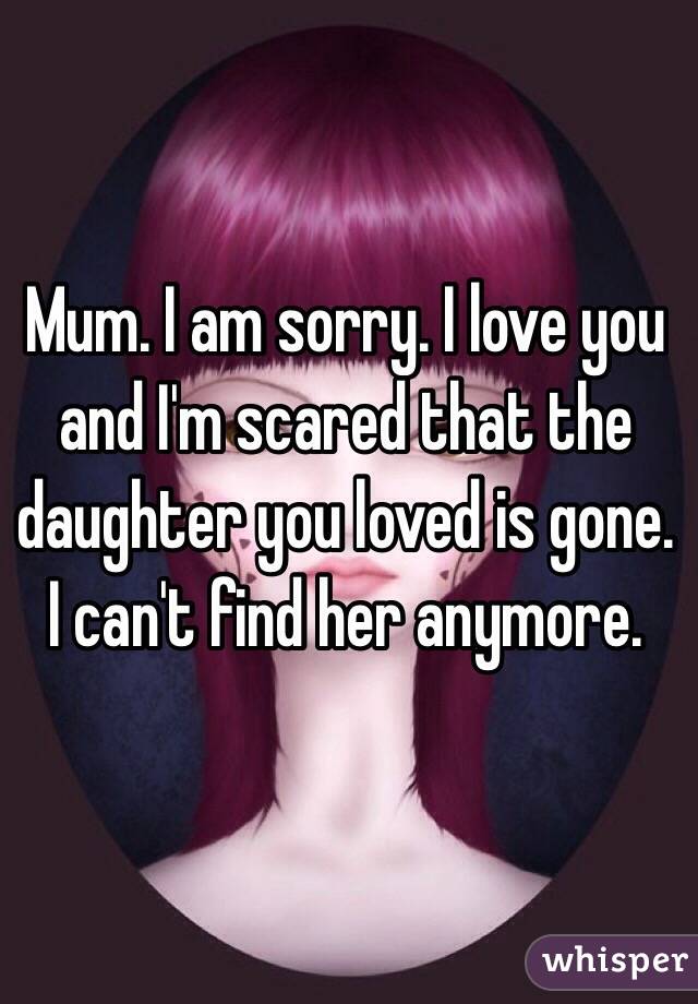 Mum. I am sorry. I love you and I'm scared that the daughter you loved is gone. I can't find her anymore. 