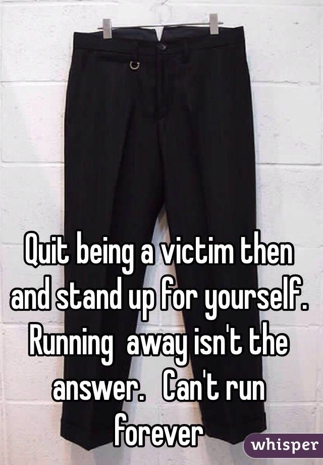 Quit being a victim then and stand up for yourself.  Running  away isn't the answer.   Can't run forever 