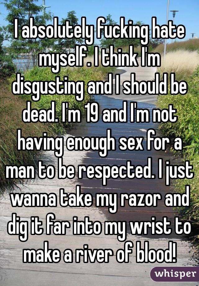 I absolutely fucking hate myself. I think I'm disgusting and I should be dead. I'm 19 and I'm not having enough sex for a man to be respected. I just wanna take my razor and dig it far into my wrist to make a river of blood!