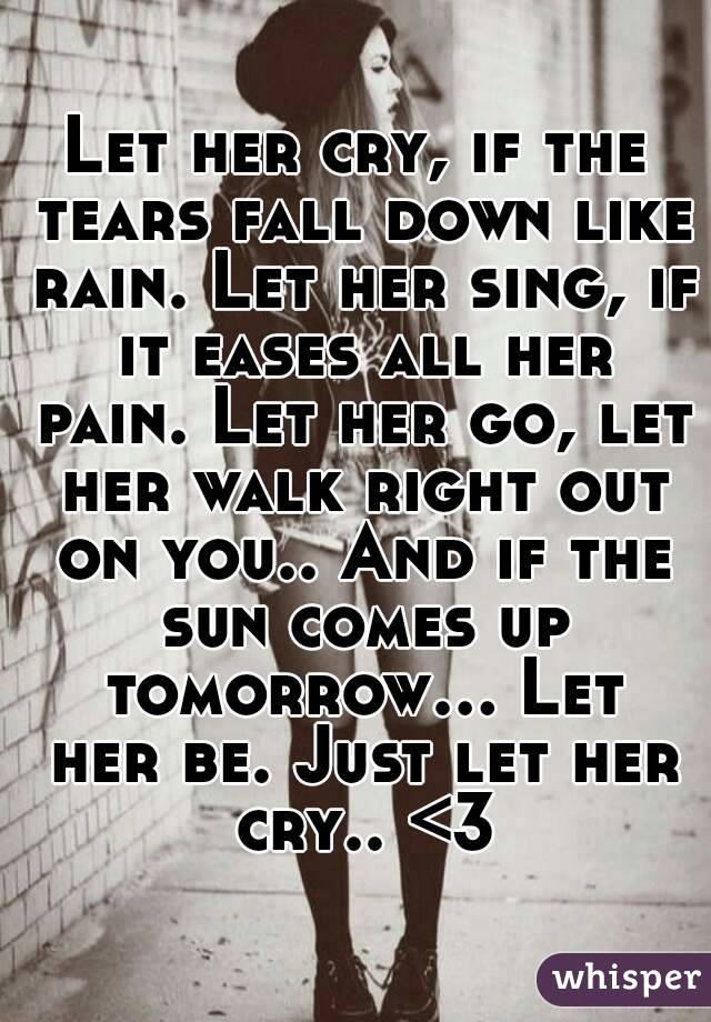 Let her cry, if the tears fall down like rain. Let her sing, if it eases all her pain. Let her go, let her walk right out on you.. And if the sun comes up tomorrow... Let her be. Just let her cry.. <3
