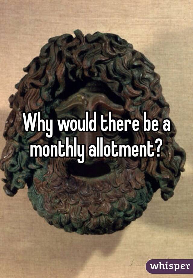 Why would there be a monthly allotment?