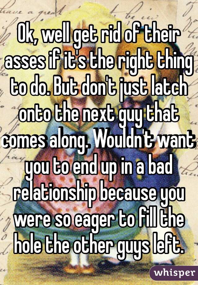 Ok, well get rid of their asses if it's the right thing to do. But don't just latch onto the next guy that comes along. Wouldn't want you to end up in a bad relationship because you were so eager to fill the hole the other guys left. 