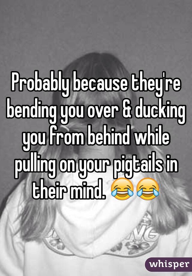 Probably because they're bending you over & ducking you from behind while pulling on your pigtails in their mind. 😂😂