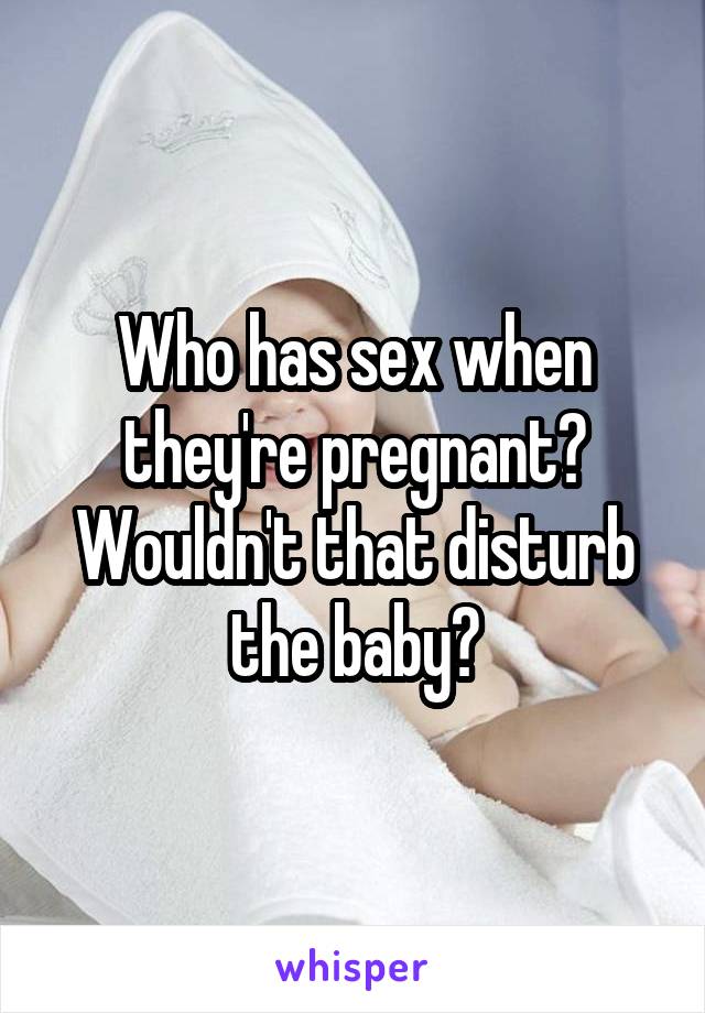 Who has sex when they're pregnant? Wouldn't that disturb the baby?