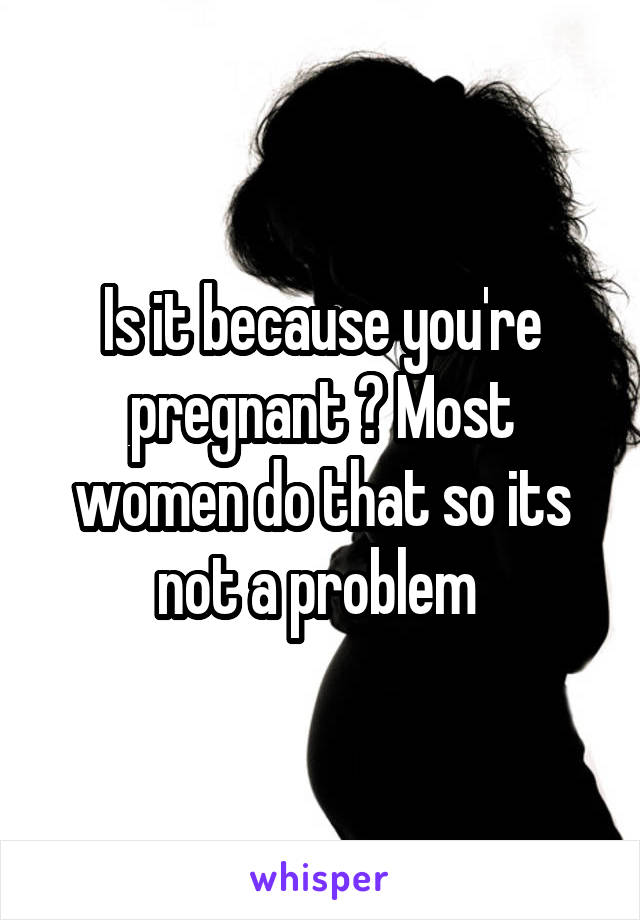 Is it because you're pregnant ? Most women do that so its not a problem 