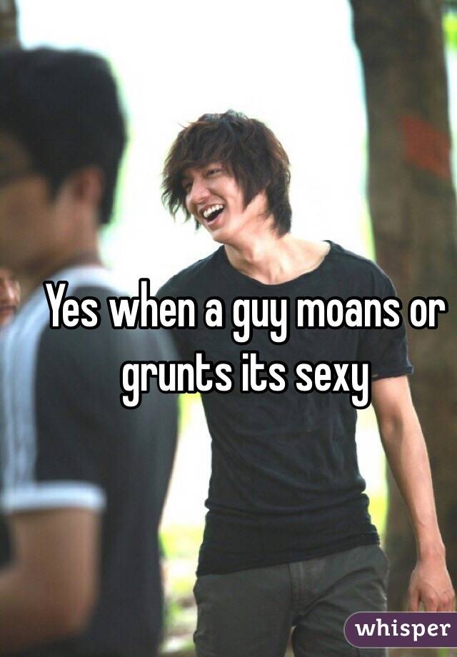Yes when a guy moans or grunts its sexy 
