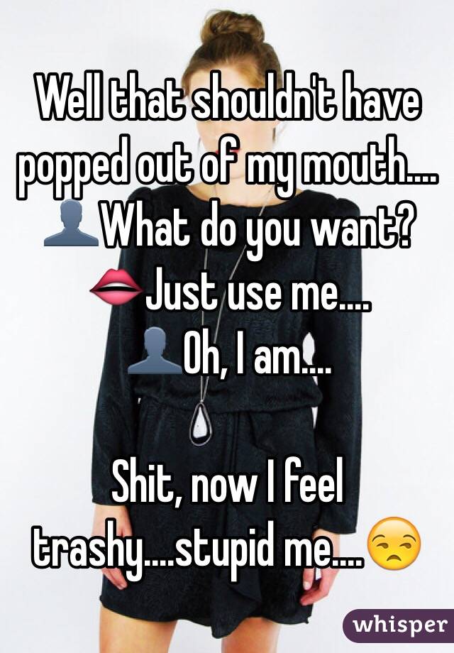 Well that shouldn't have popped out of my mouth....
👤What do you want?
👄Just use me....
👤Oh, I am....

Shit, now I feel trashy....stupid me....😒