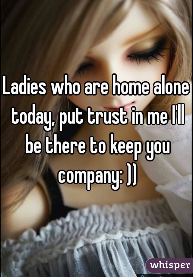Ladies who are home alone today, put trust in me I'll be there to keep you company: ))