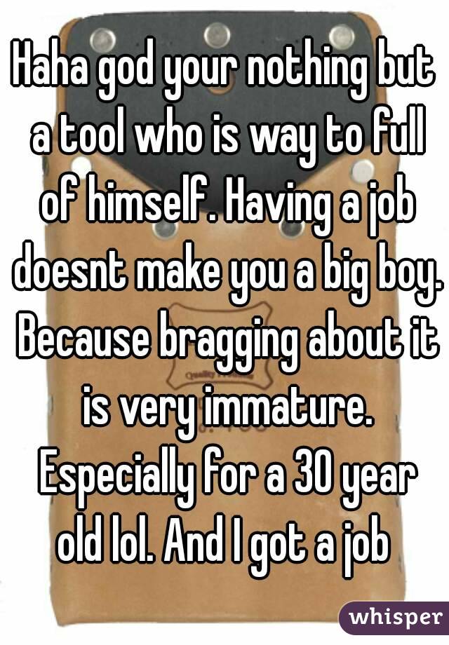 Haha god your nothing but a tool who is way to full of himself. Having a job doesnt make you a big boy. Because bragging about it is very immature. Especially for a 30 year old lol. And I got a job 