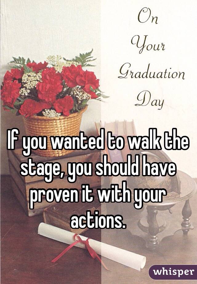 If you wanted to walk the stage, you should have proven it with your actions.  
