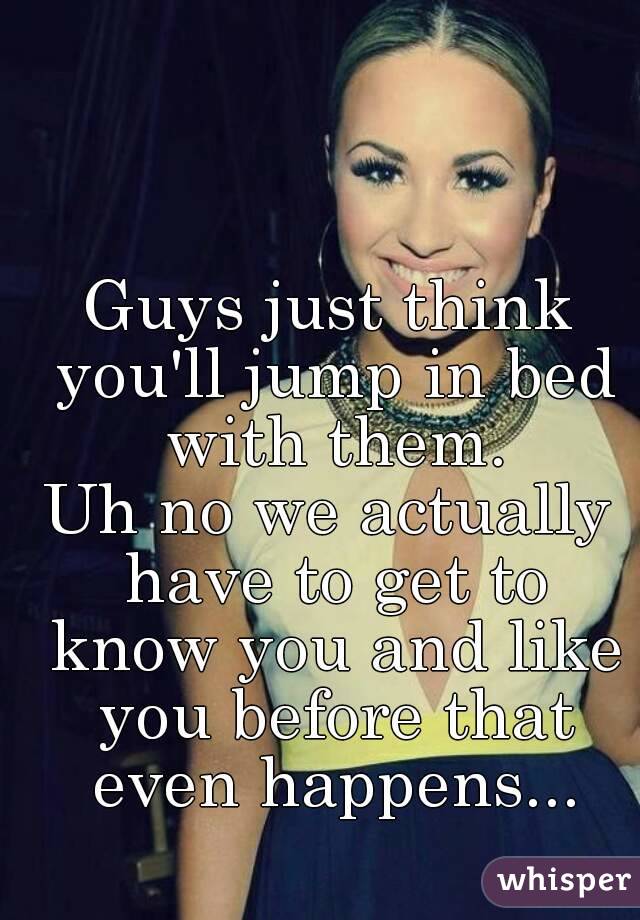 Guys just think you'll jump in bed with them.
Uh no we actually have to get to know you and like you before that even happens...