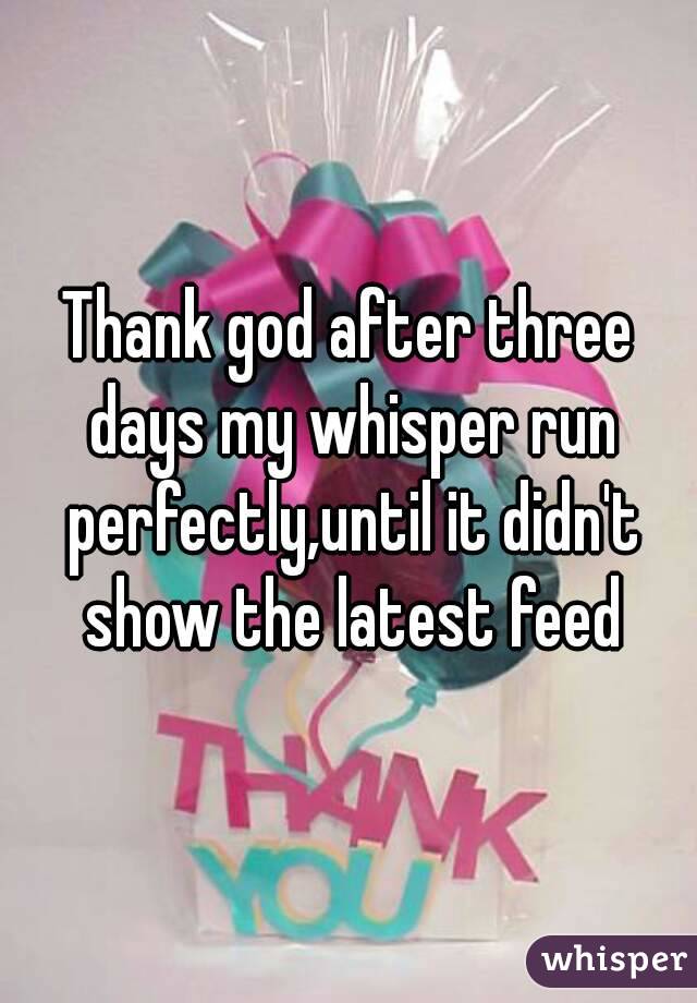 Thank god after three days my whisper run perfectly,until it didn't show the latest feed
