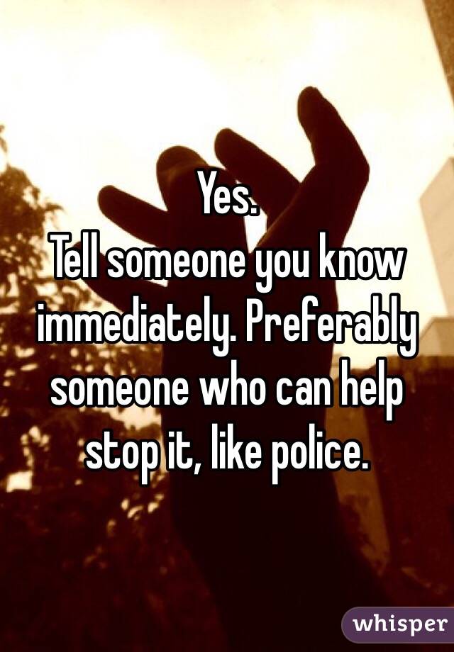 Yes. 
Tell someone you know immediately. Preferably someone who can help stop it, like police. 