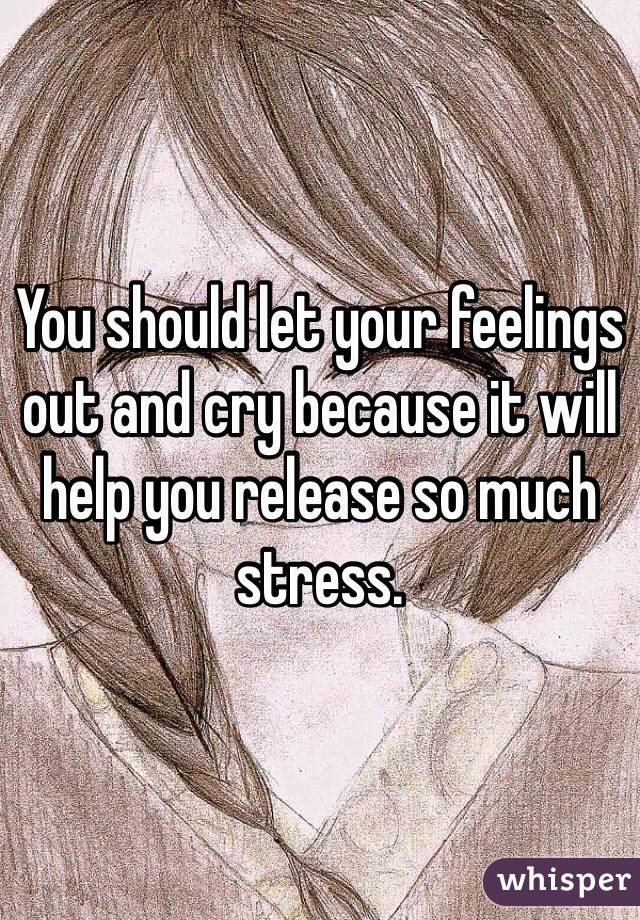 You should let your feelings out and cry because it will help you release so much stress.
