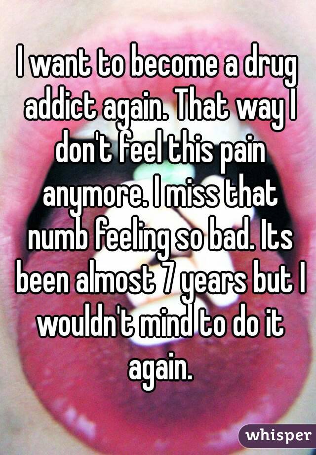 I want to become a drug addict again. That way I don't feel this pain anymore. I miss that numb feeling so bad. Its been almost 7 years but I wouldn't mind to do it again.