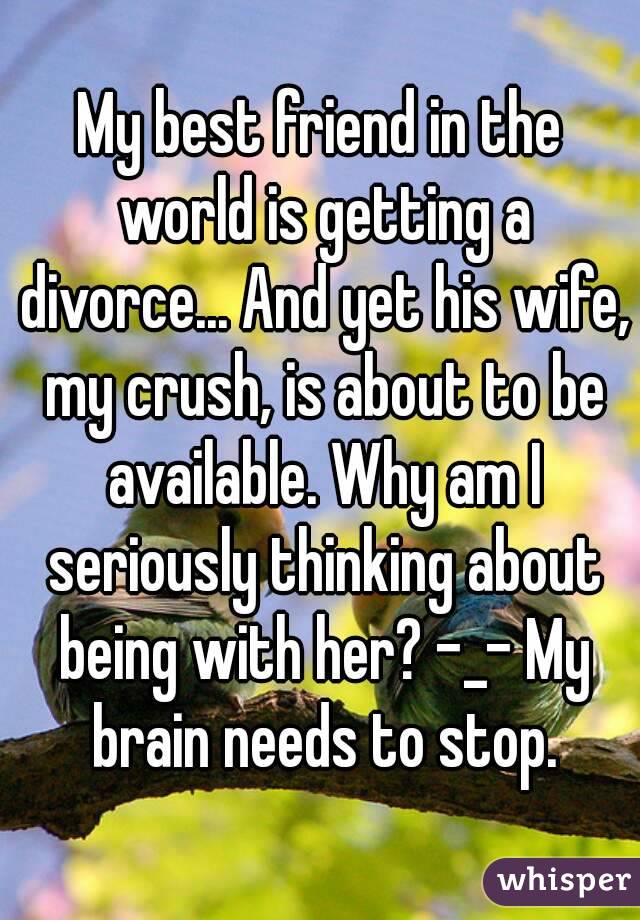 My best friend in the world is getting a divorce... And yet his wife, my crush, is about to be available. Why am I seriously thinking about being with her? -_- My brain needs to stop.
