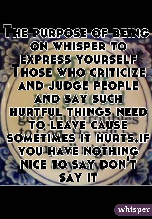 The purpose of being on whisper to express yourself Those who criticize and judge people and say such hurtful things need to leave cause sometimes it hurts.if you have nothing nice to say don't say it