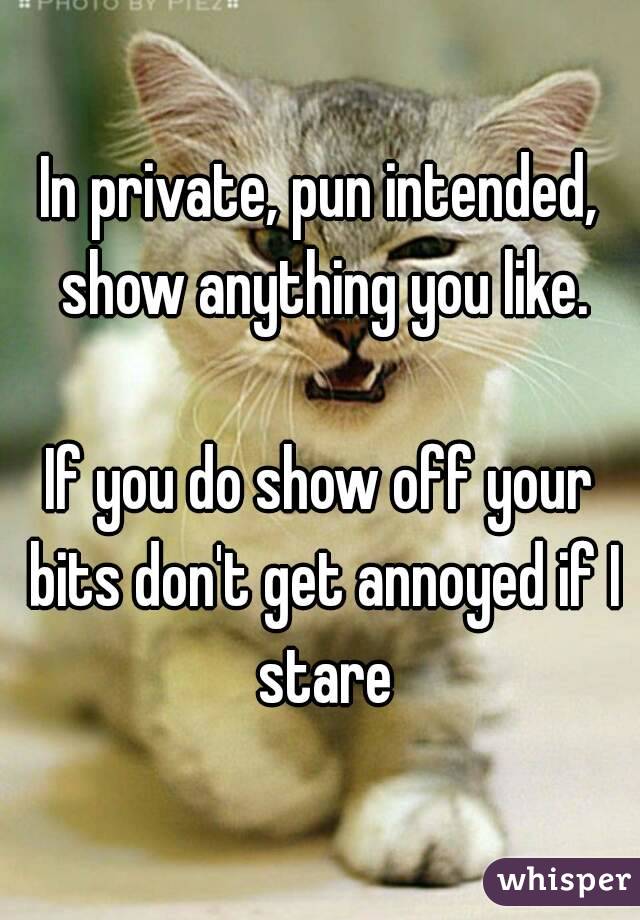 In private, pun intended, show anything you like.

If you do show off your bits don't get annoyed if I stare
