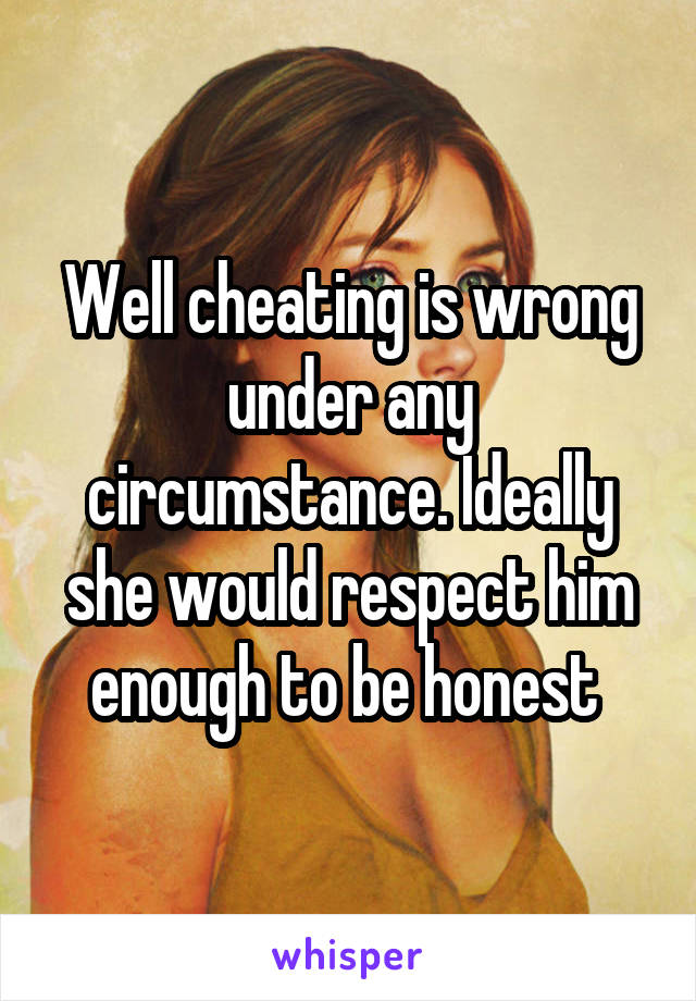 Well cheating is wrong under any circumstance. Ideally she would respect him enough to be honest 