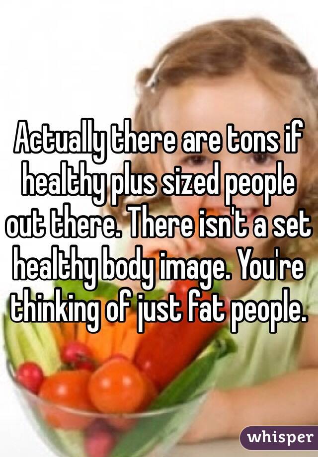 Actually there are tons if healthy plus sized people out there. There isn't a set healthy body image. You're thinking of just fat people. 