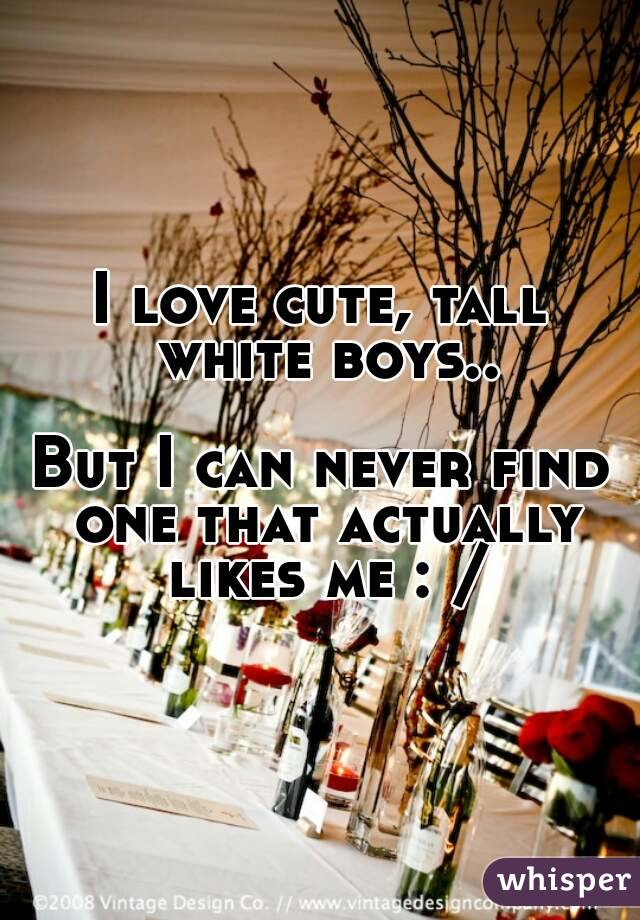 I love cute, tall white boys..

But I can never find one that actually likes me : /