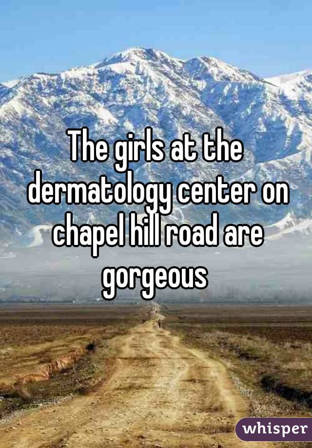 The girls at the dermatology center on chapel hill road are gorgeous 