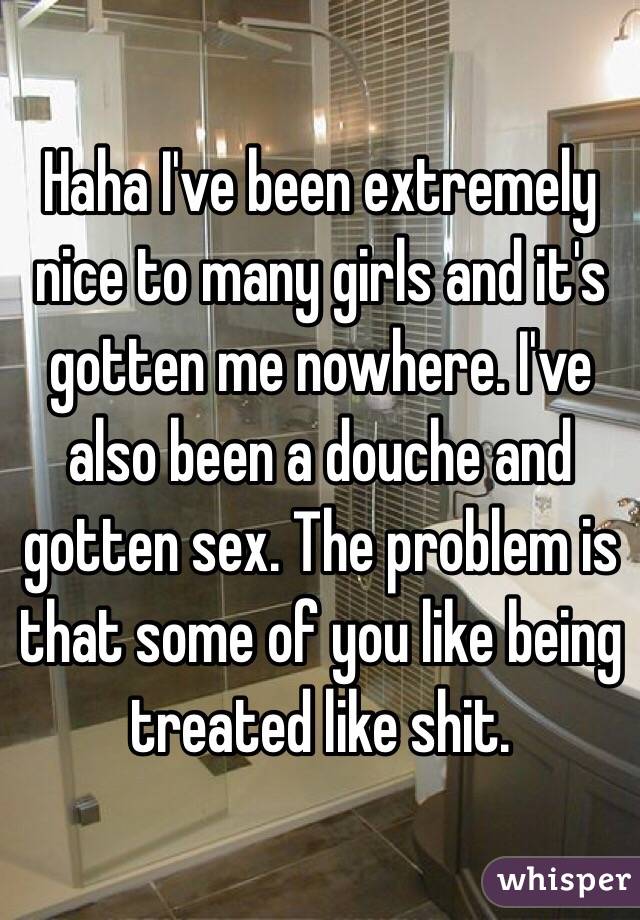 Haha I've been extremely nice to many girls and it's gotten me nowhere. I've also been a douche and gotten sex. The problem is that some of you like being treated like shit. 