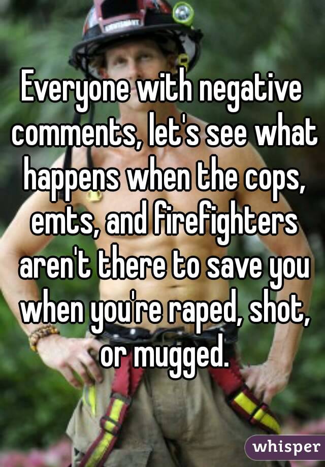 Everyone with negative comments, let's see what happens when the cops, emts, and firefighters aren't there to save you when you're raped, shot, or mugged.
