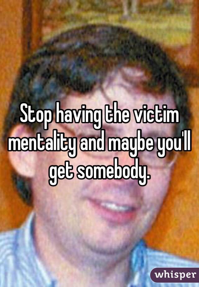 Stop having the victim mentality and maybe you'll get somebody. 