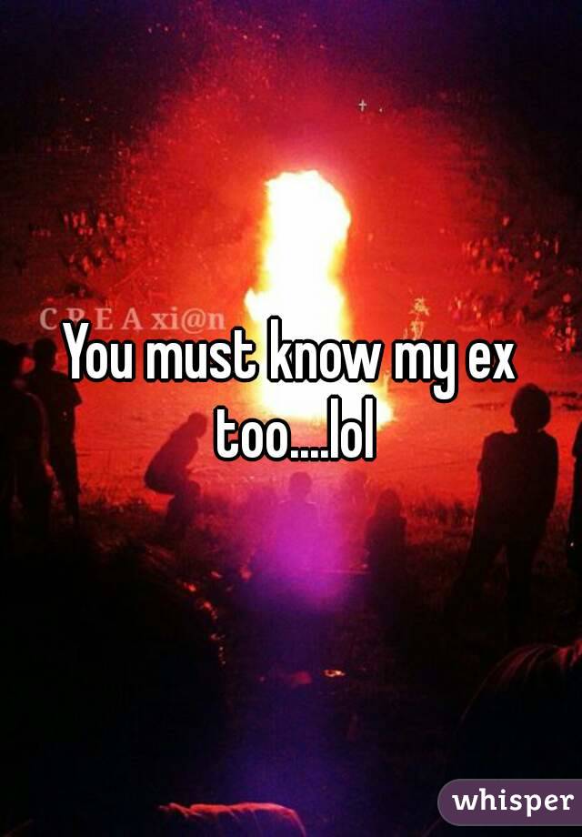 You must know my ex too....lol